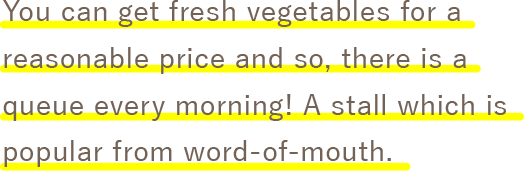 You can get fresh vegetables for a reasonable price and so, there is a queue every morning! A stall which is popular from word-of-mouth. 