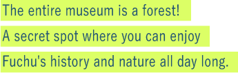 The entire museum is a forest! 
A secret spot where you can enjoy Fuchu's history and nature all day long.