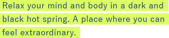 Relax your mind and body in a dark and black hot spring. A place where you can feel extraordinary. 